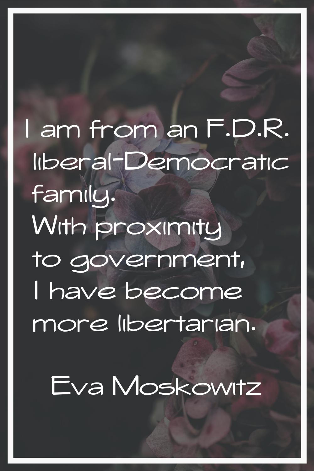 I am from an F.D.R. liberal-Democratic family. With proximity to government, I have become more lib
