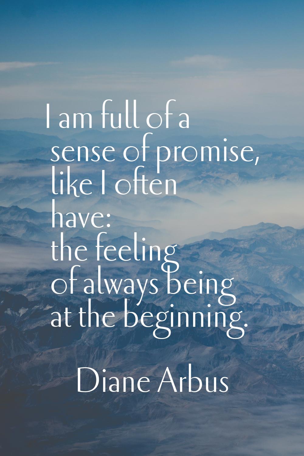 I am full of a sense of promise, like I often have: the feeling of always being at the beginning.
