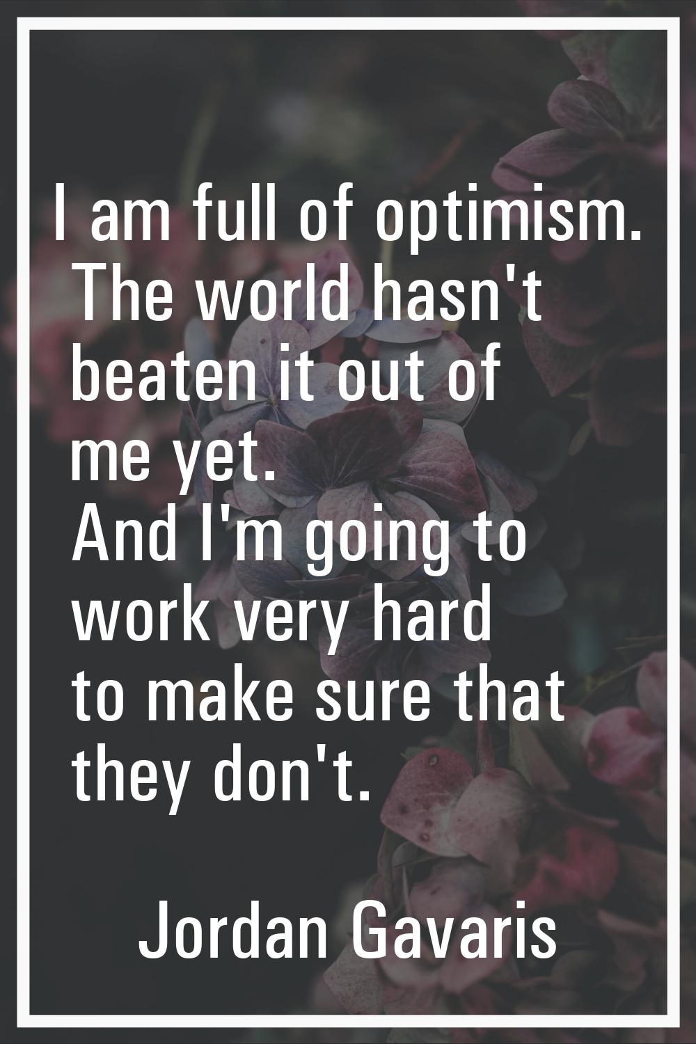 I am full of optimism. The world hasn't beaten it out of me yet. And I'm going to work very hard to