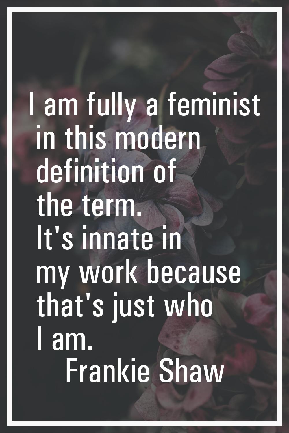 I am fully a feminist in this modern definition of the term. It's innate in my work because that's 