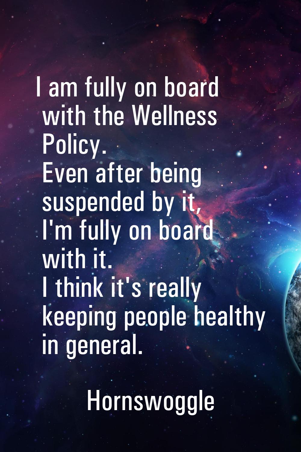 I am fully on board with the Wellness Policy. Even after being suspended by it, I'm fully on board 