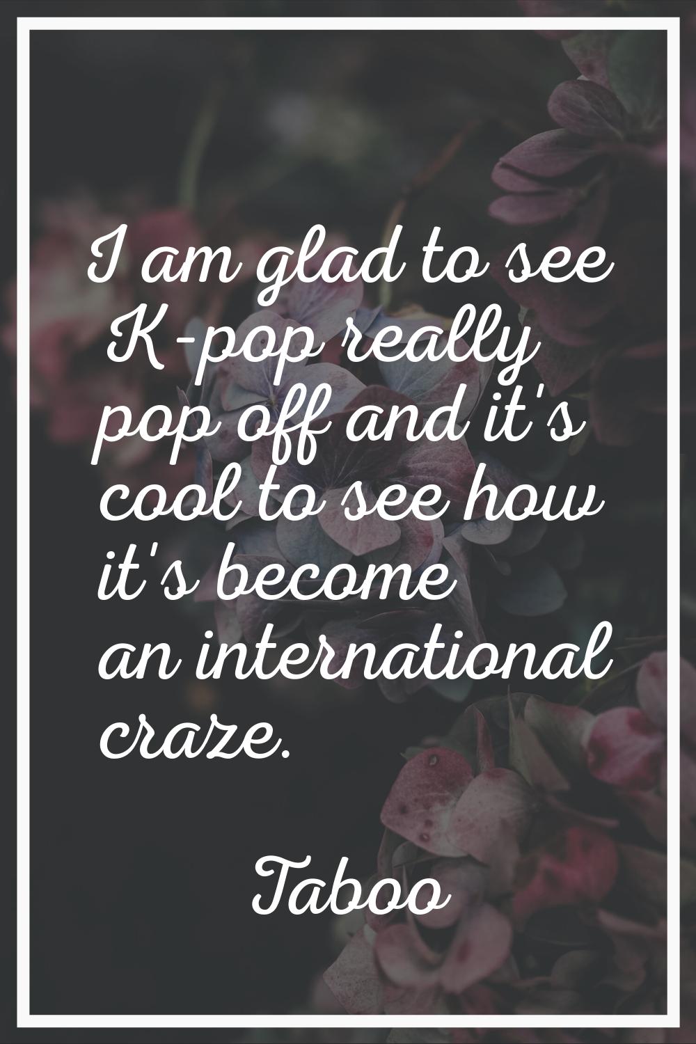 I am glad to see K-pop really pop off and it's cool to see how it's become an international craze.