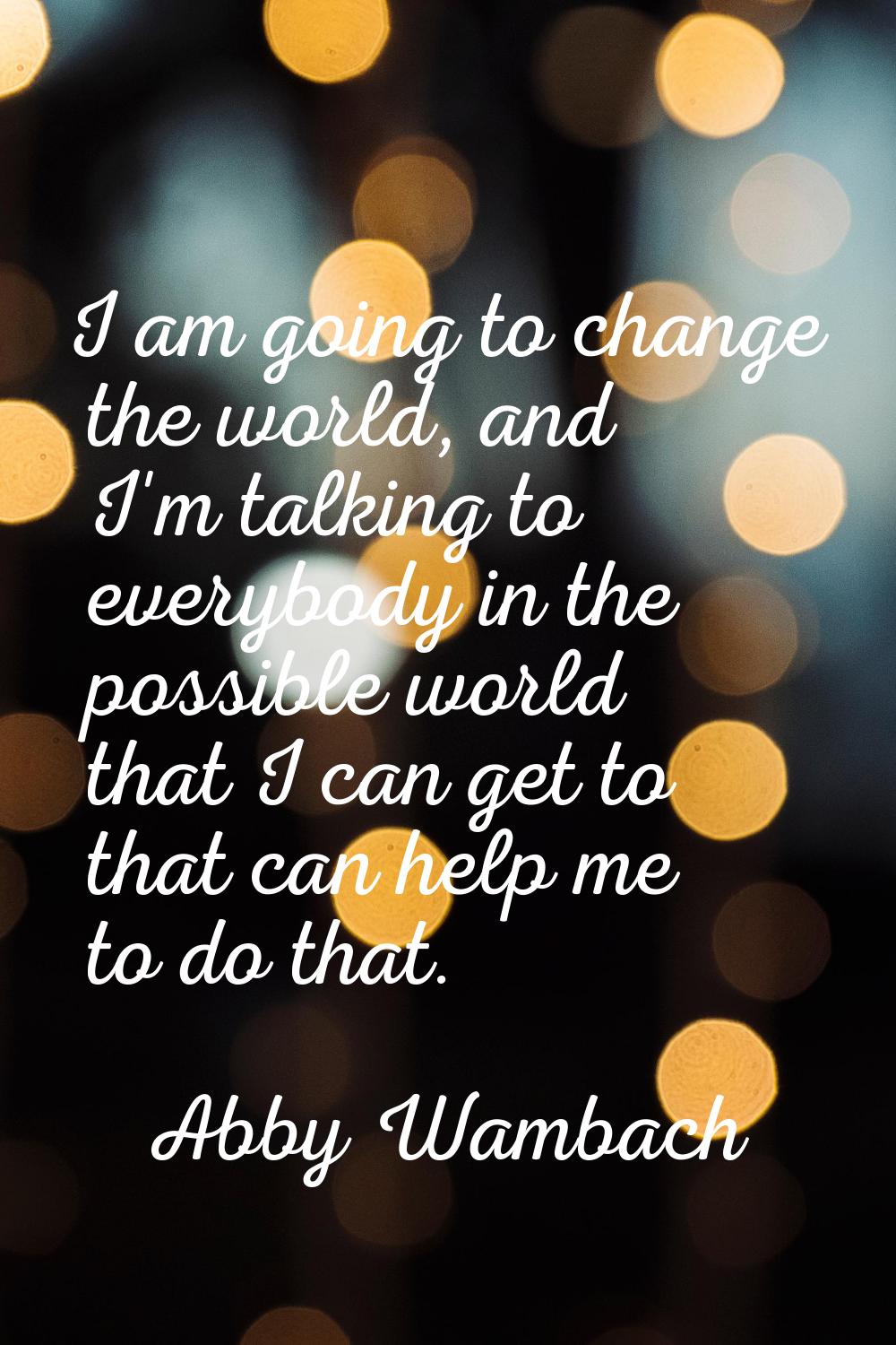 I am going to change the world, and I'm talking to everybody in the possible world that I can get t