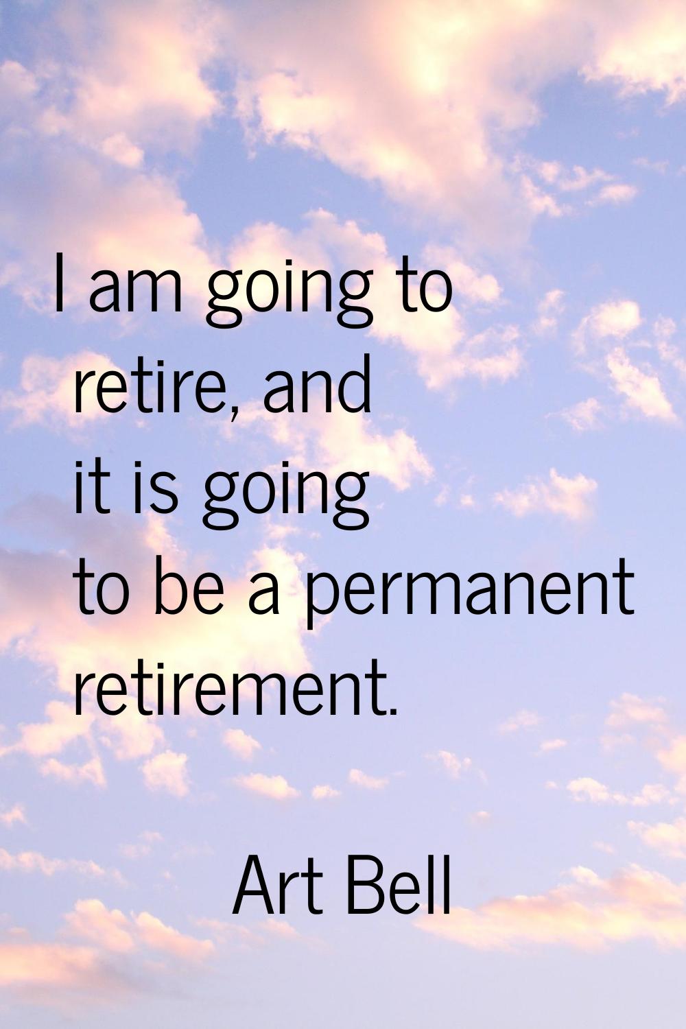 I am going to retire, and it is going to be a permanent retirement.