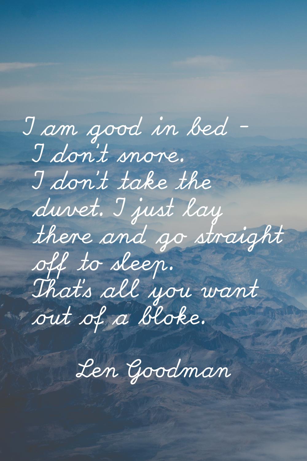 I am good in bed - I don't snore. I don't take the duvet. I just lay there and go straight off to s
