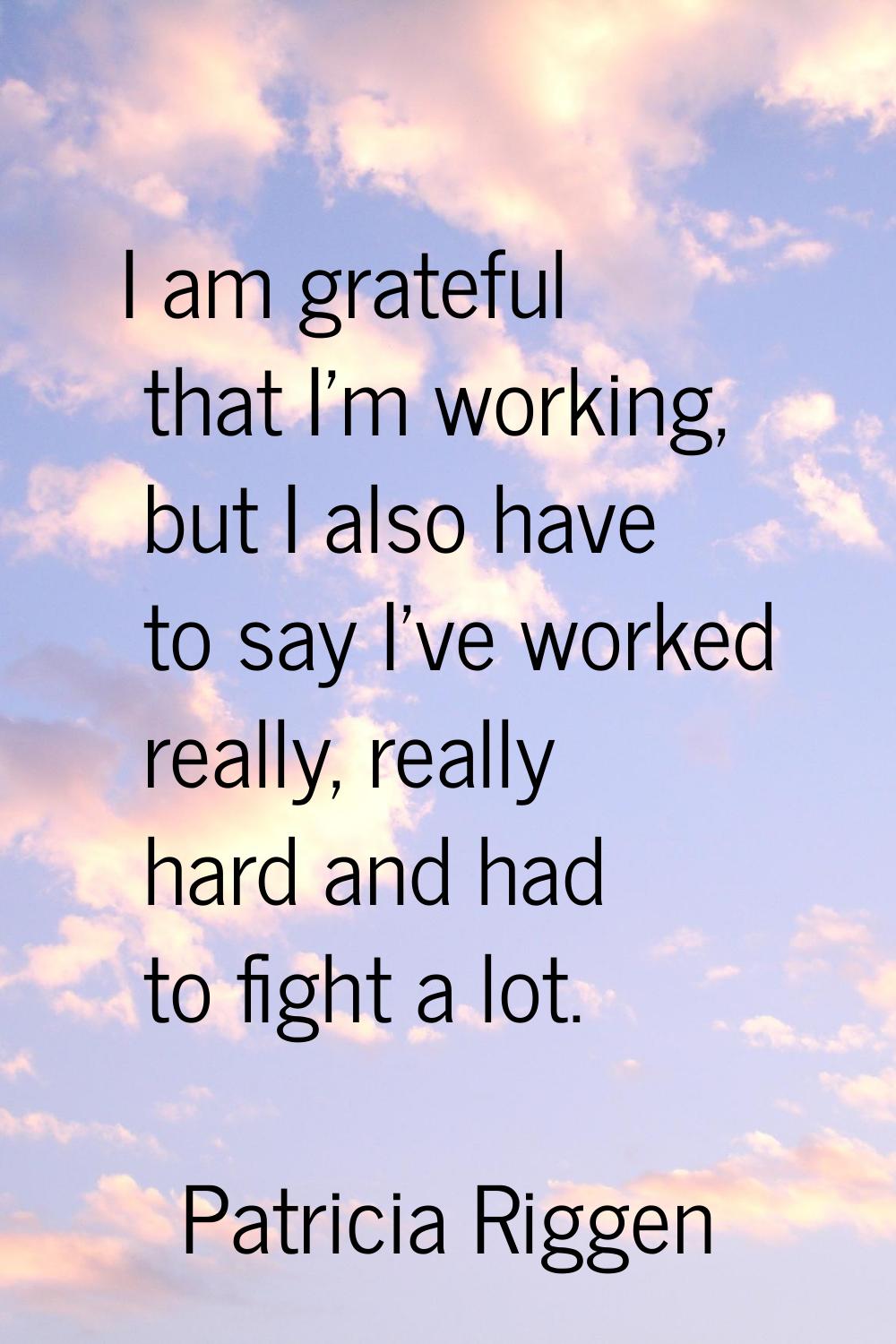 I am grateful that I'm working, but I also have to say I've worked really, really hard and had to f