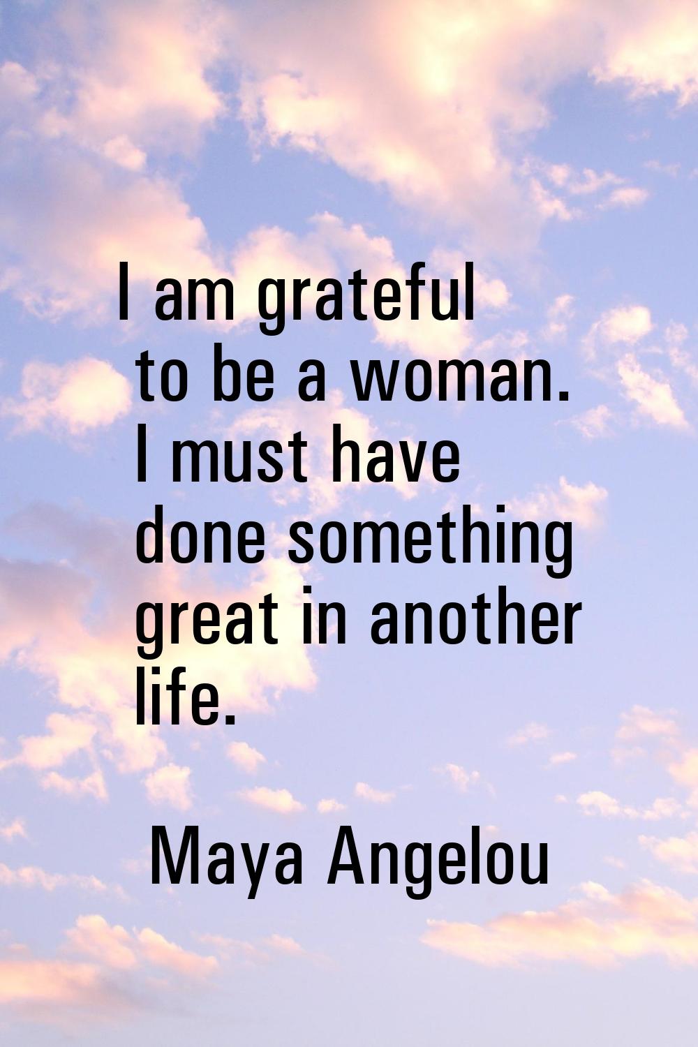 I am grateful to be a woman. I must have done something great in another life.