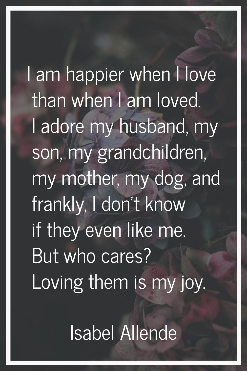 I am happier when I love than when I am loved. I adore my husband, my son, my grandchildren, my mot