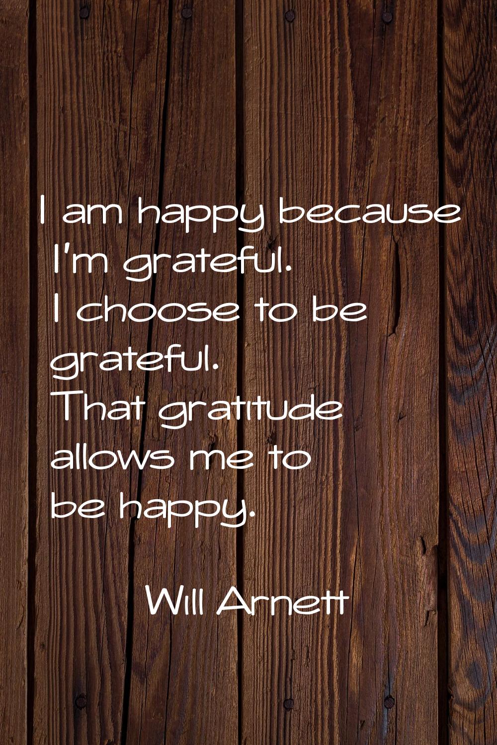 I am happy because I'm grateful. I choose to be grateful. That gratitude allows me to be happy.