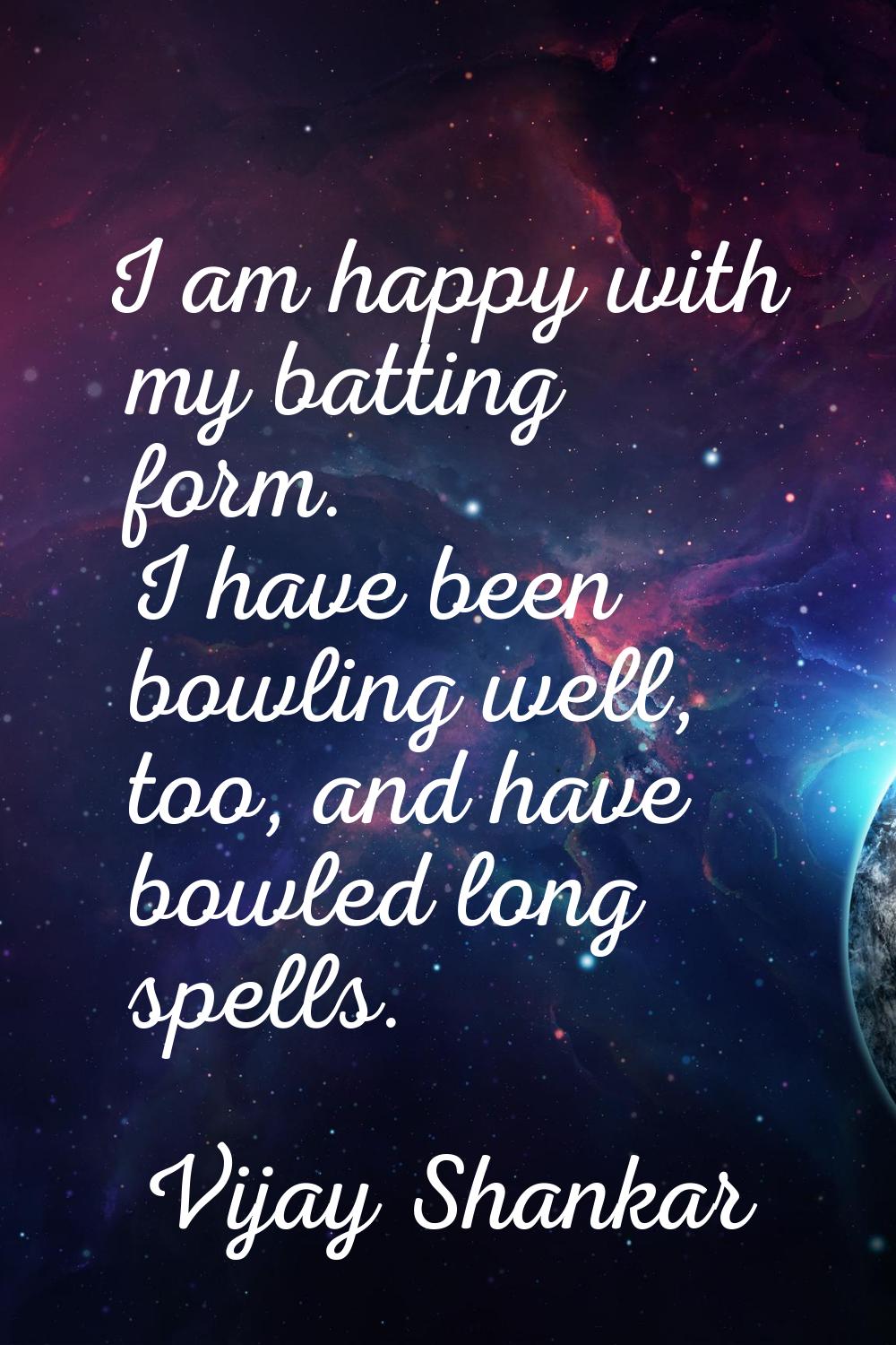 I am happy with my batting form. I have been bowling well, too, and have bowled long spells.