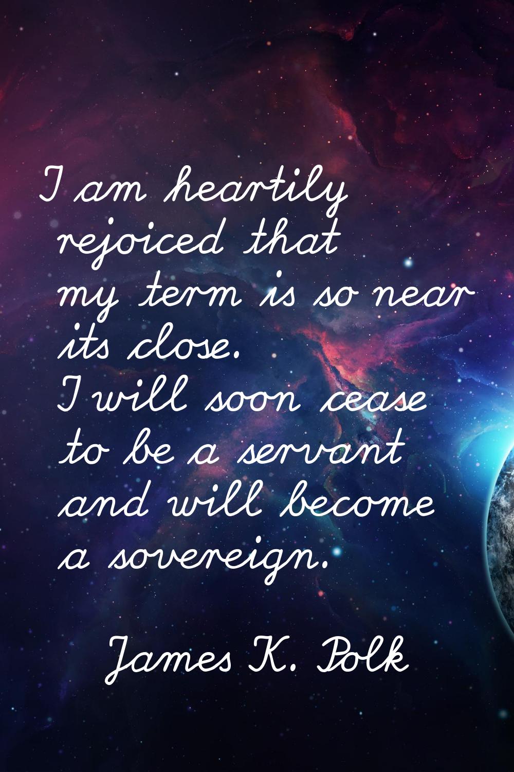 I am heartily rejoiced that my term is so near its close. I will soon cease to be a servant and wil