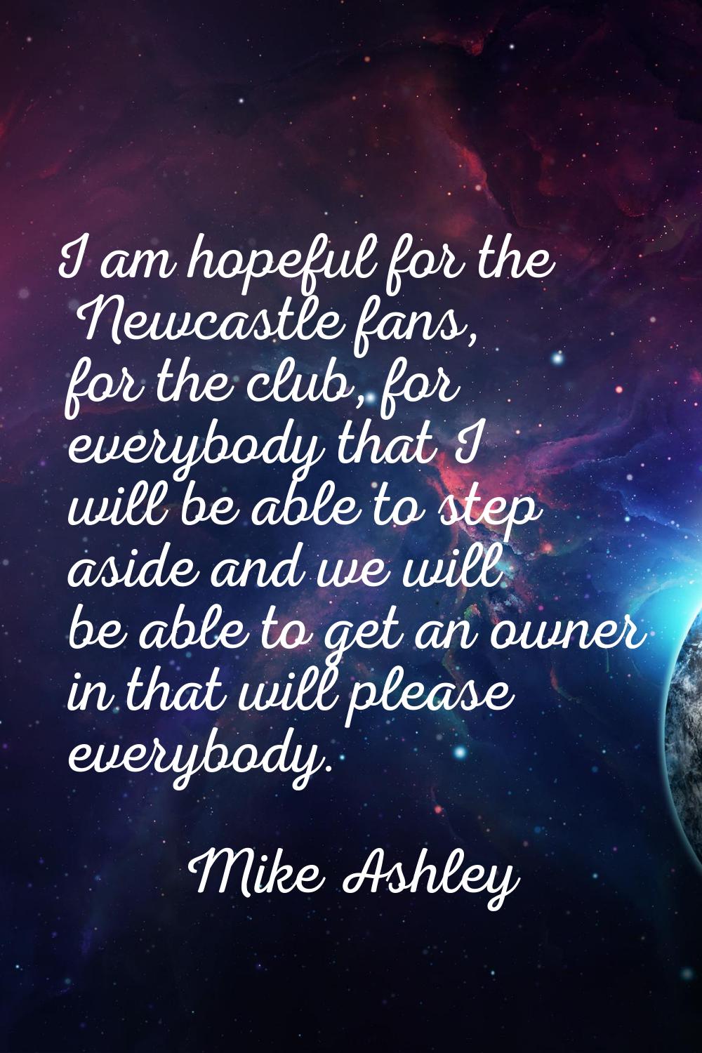 I am hopeful for the Newcastle fans, for the club, for everybody that I will be able to step aside 