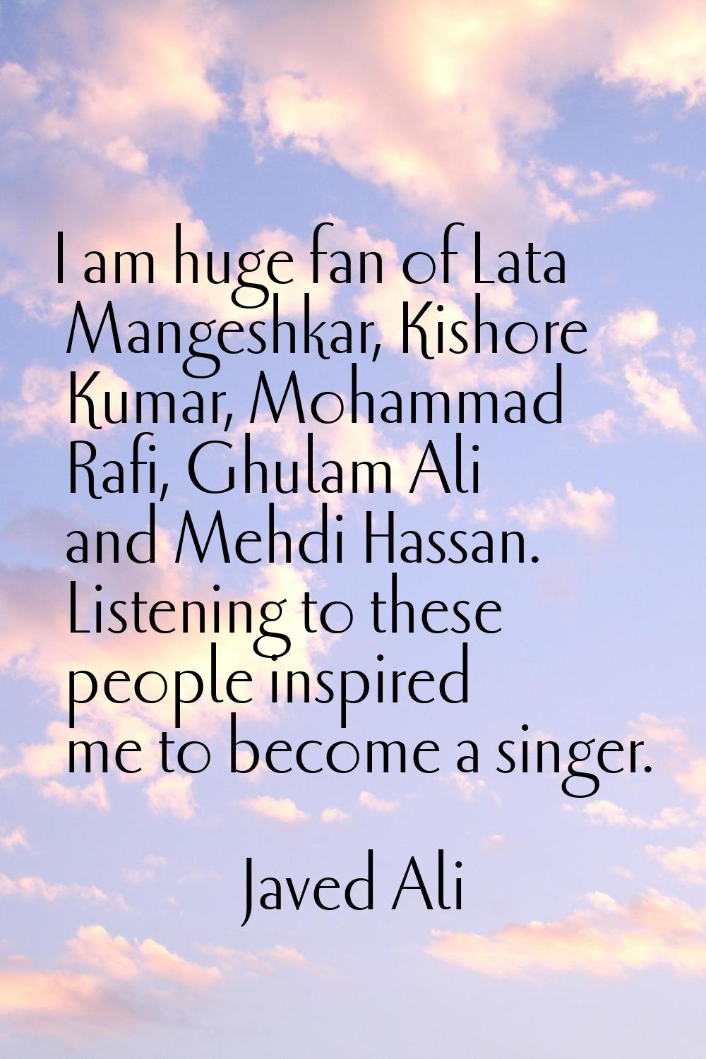 I am huge fan of Lata Mangeshkar, Kishore Kumar, Mohammad Rafi, Ghulam Ali and Mehdi Hassan. Listen