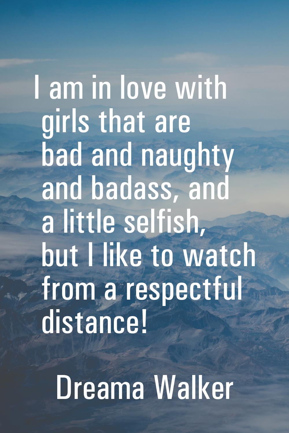I am in love with girls that are bad and naughty and badass, and a little selfish, but I like to wa