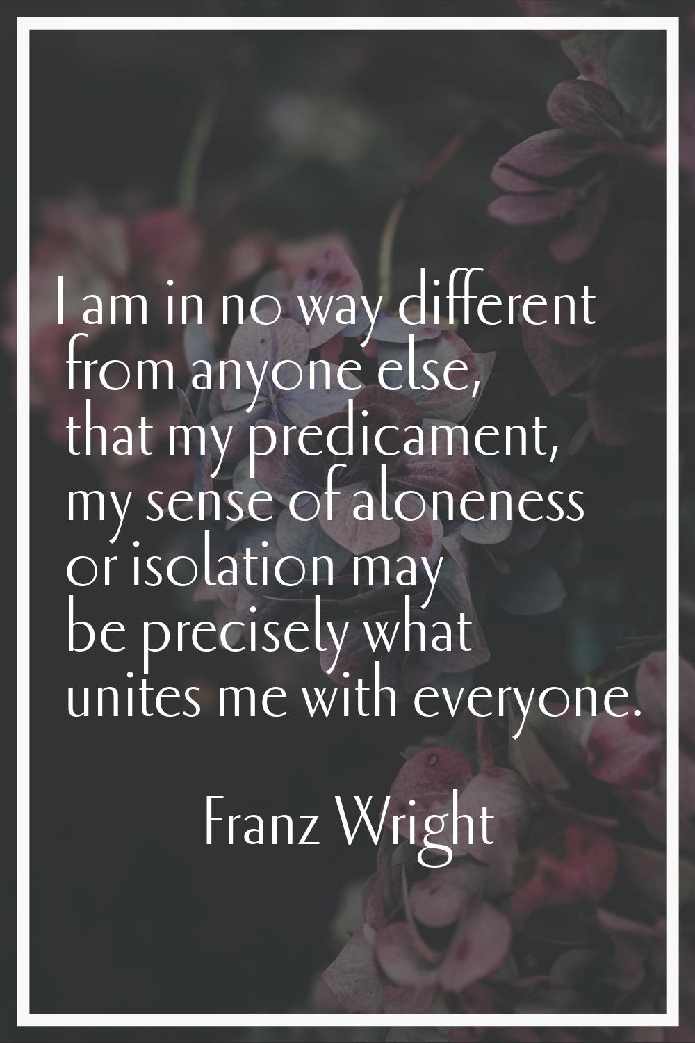 I am in no way different from anyone else, that my predicament, my sense of aloneness or isolation 
