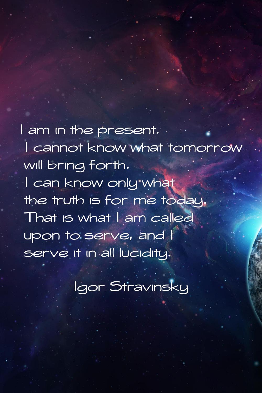I am in the present. I cannot know what tomorrow will bring forth. I can know only what the truth i