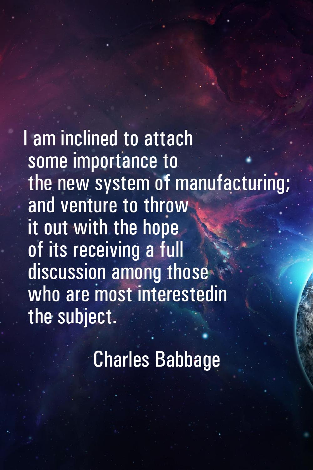 I am inclined to attach some importance to the new system of manufacturing; and venture to throw it