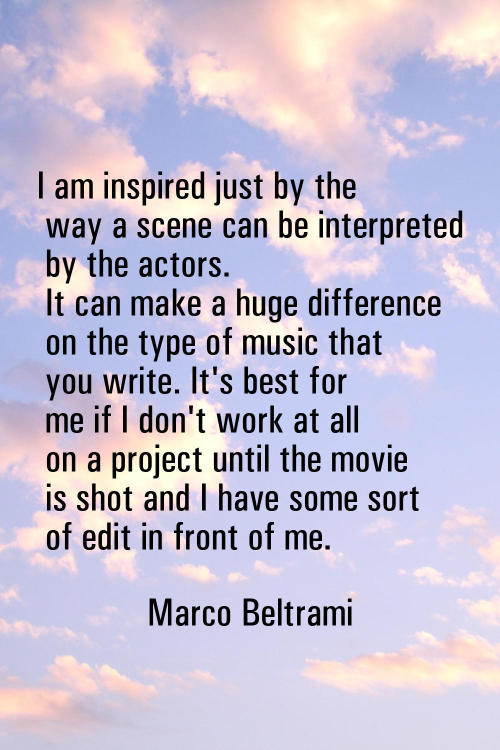 I am inspired just by the way a scene can be interpreted by the actors. It can make a huge differen
