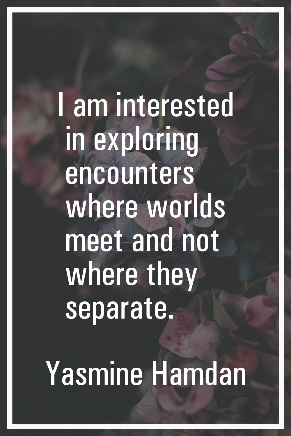 I am interested in exploring encounters where worlds meet and not where they separate.