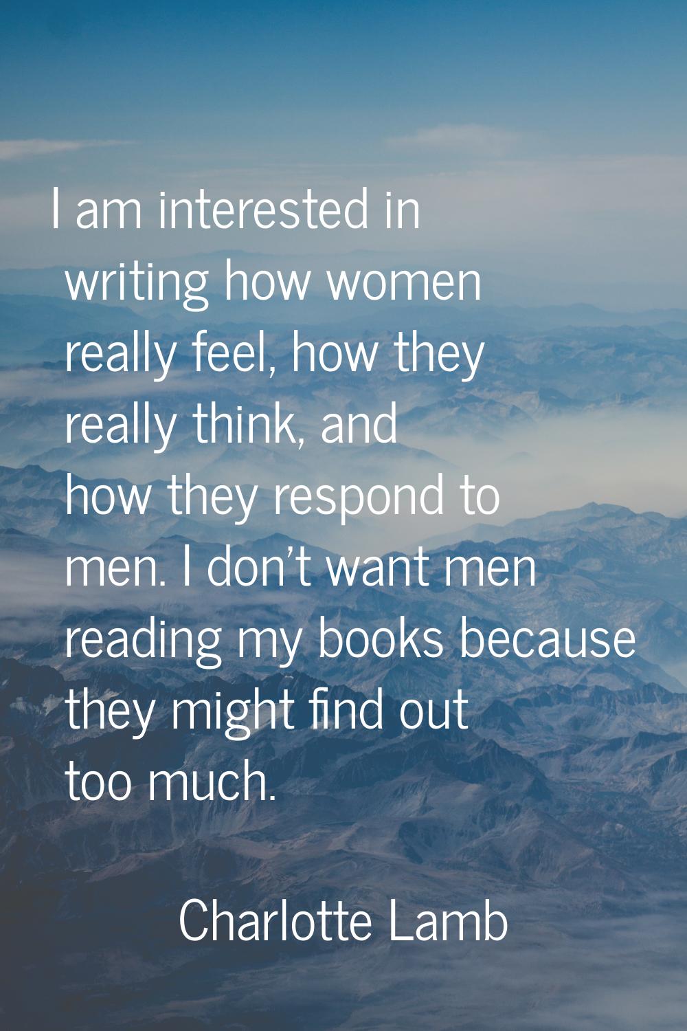 I am interested in writing how women really feel, how they really think, and how they respond to me