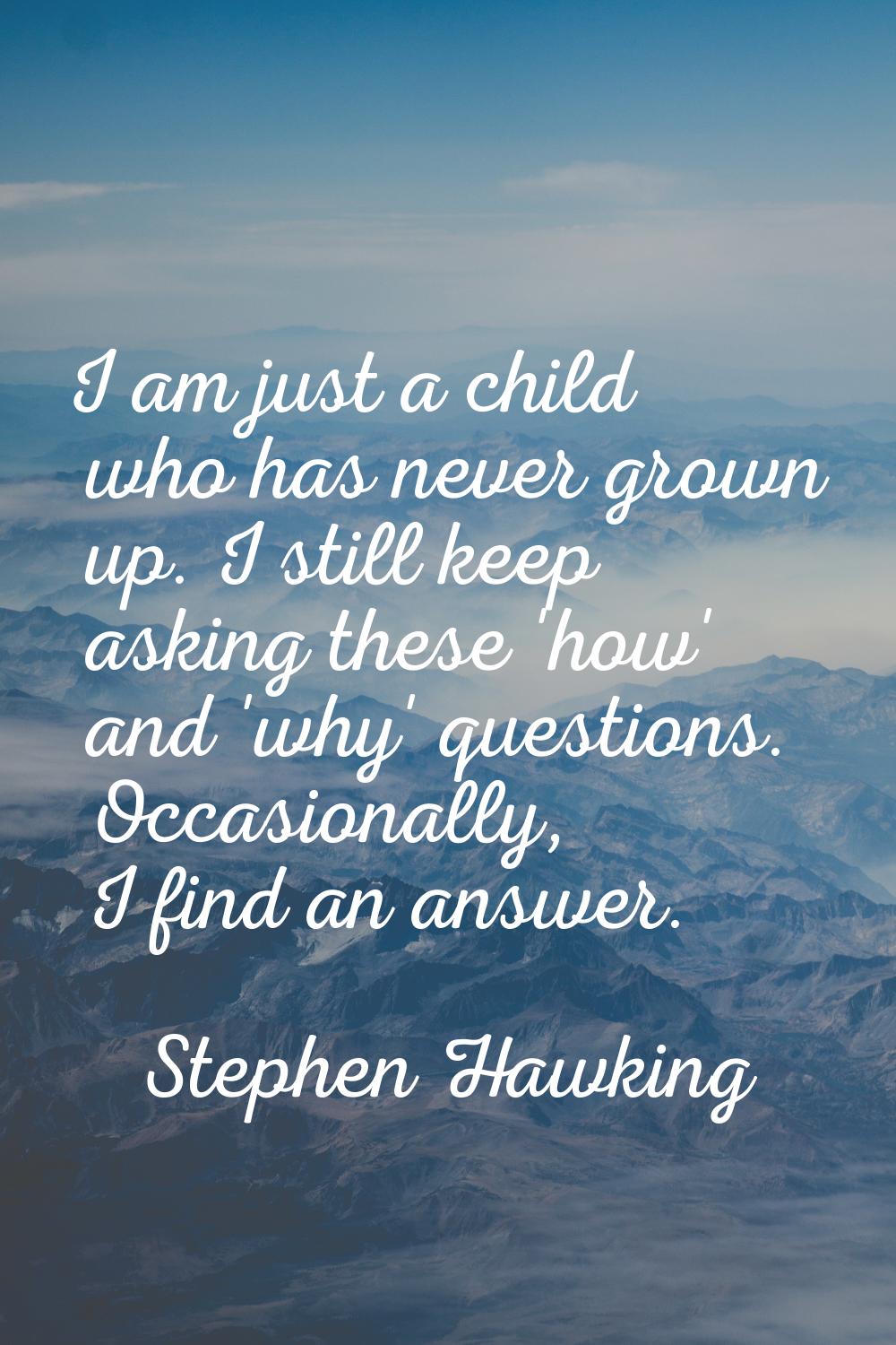I am just a child who has never grown up. I still keep asking these 'how' and 'why' questions. Occa