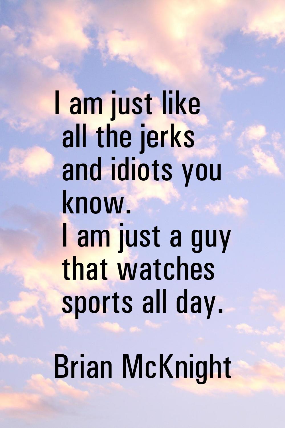 I am just like all the jerks and idiots you know. I am just a guy that watches sports all day.