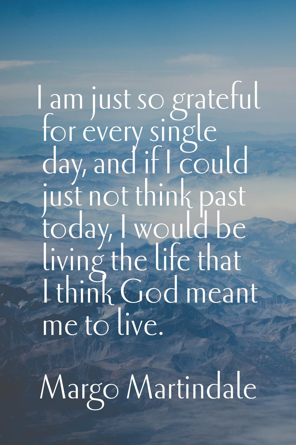 I am just so grateful for every single day, and if I could just not think past today, I would be li