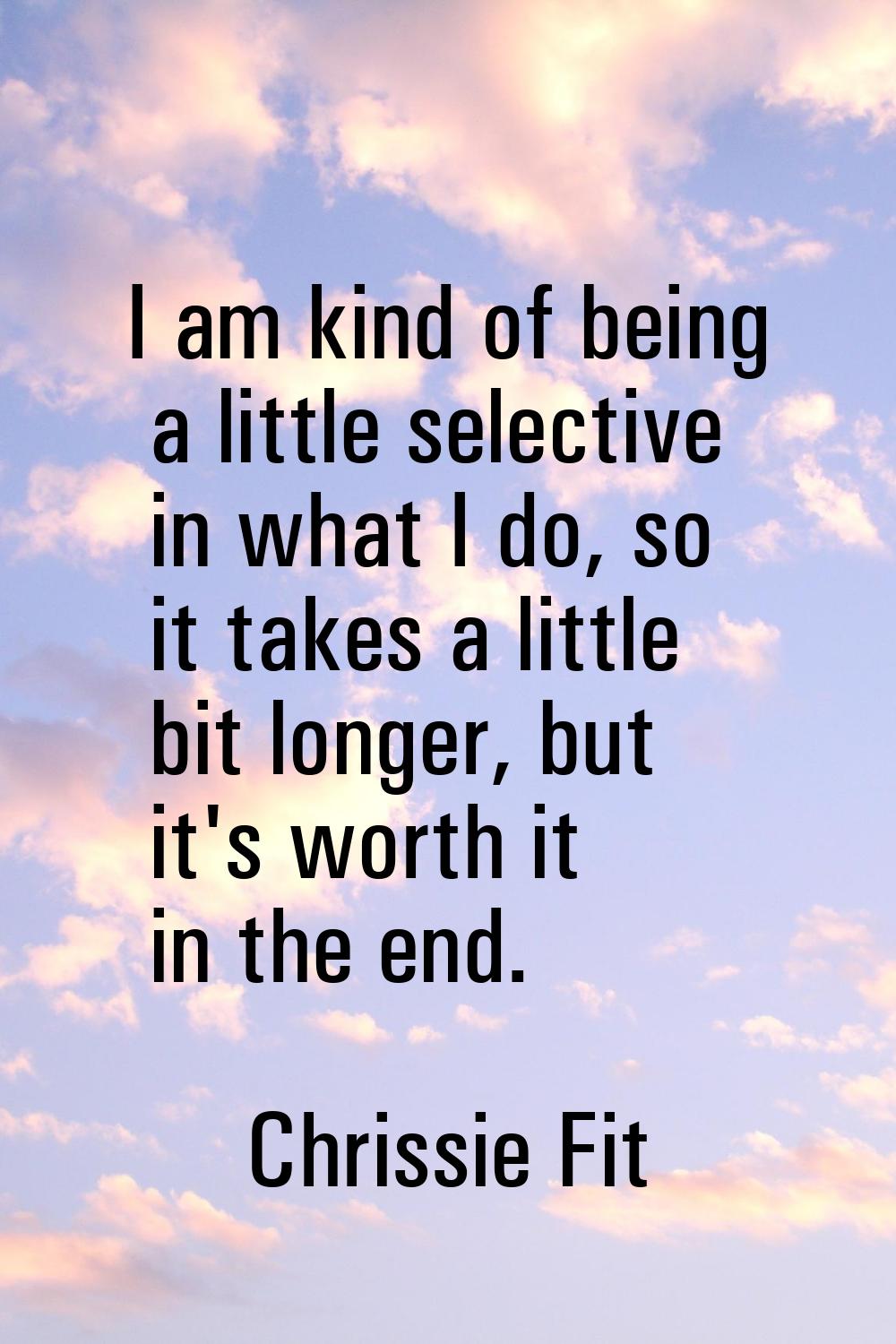 I am kind of being a little selective in what I do, so it takes a little bit longer, but it's worth