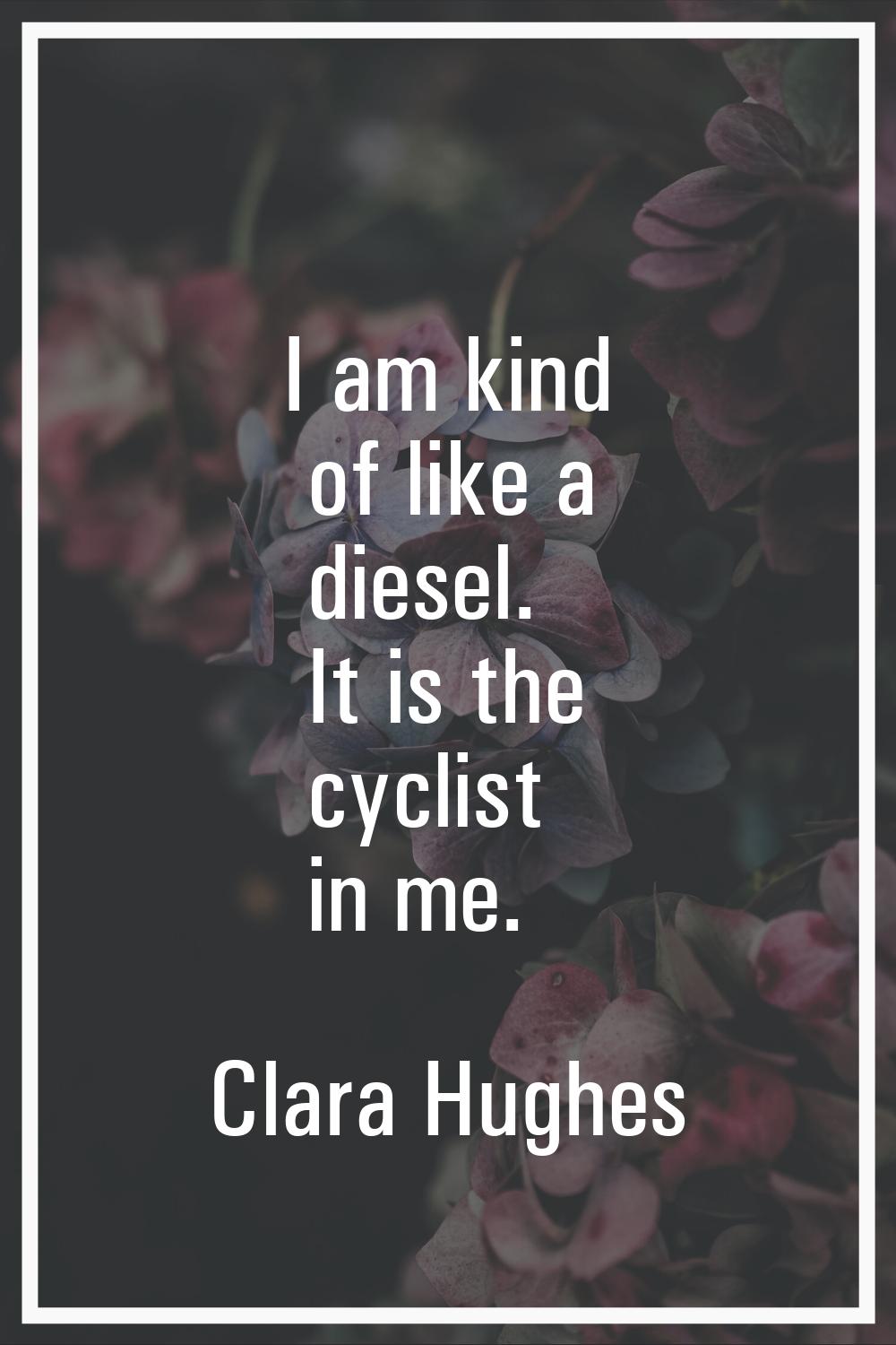 I am kind of like a diesel. It is the cyclist in me.