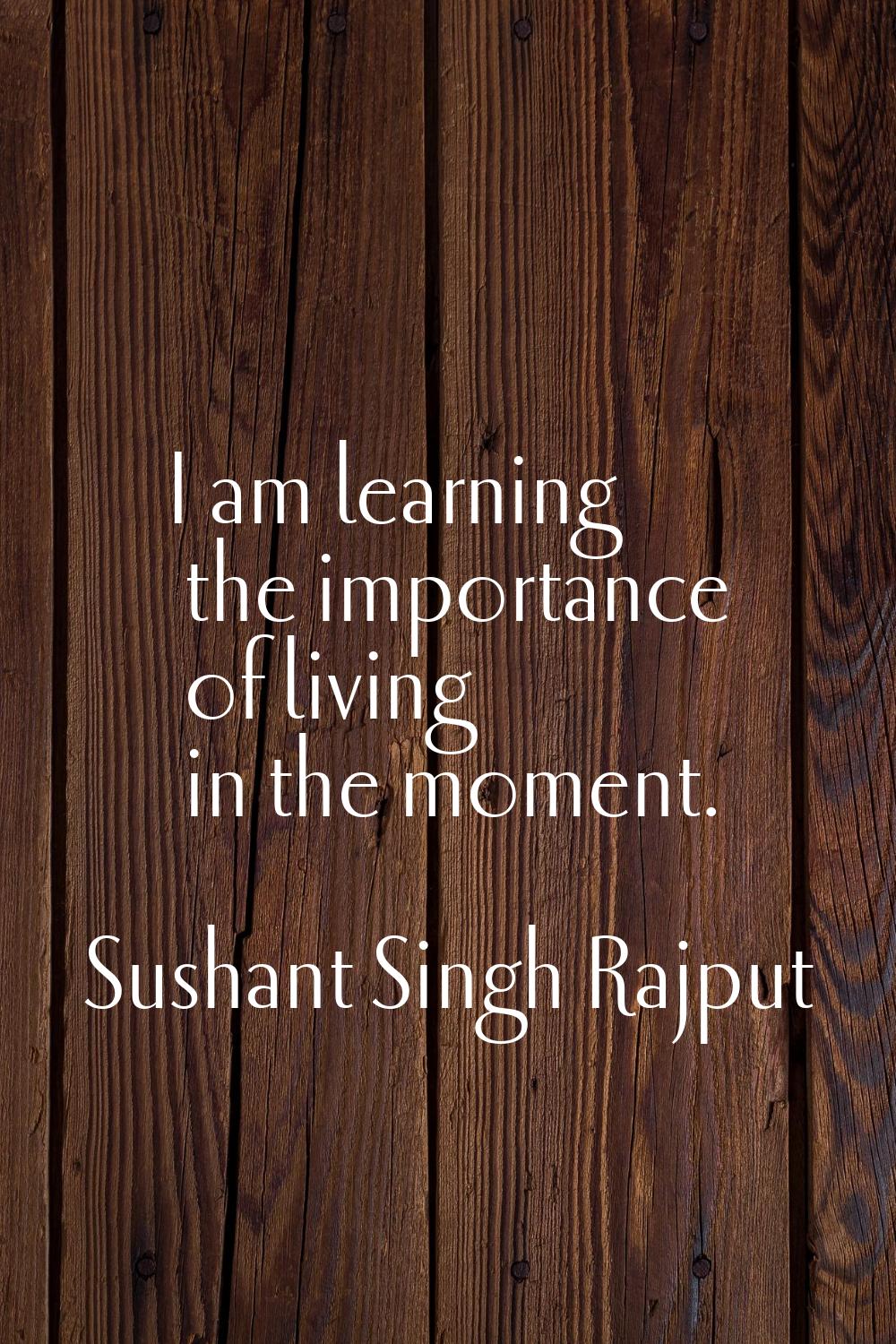 I am learning the importance of living in the moment.