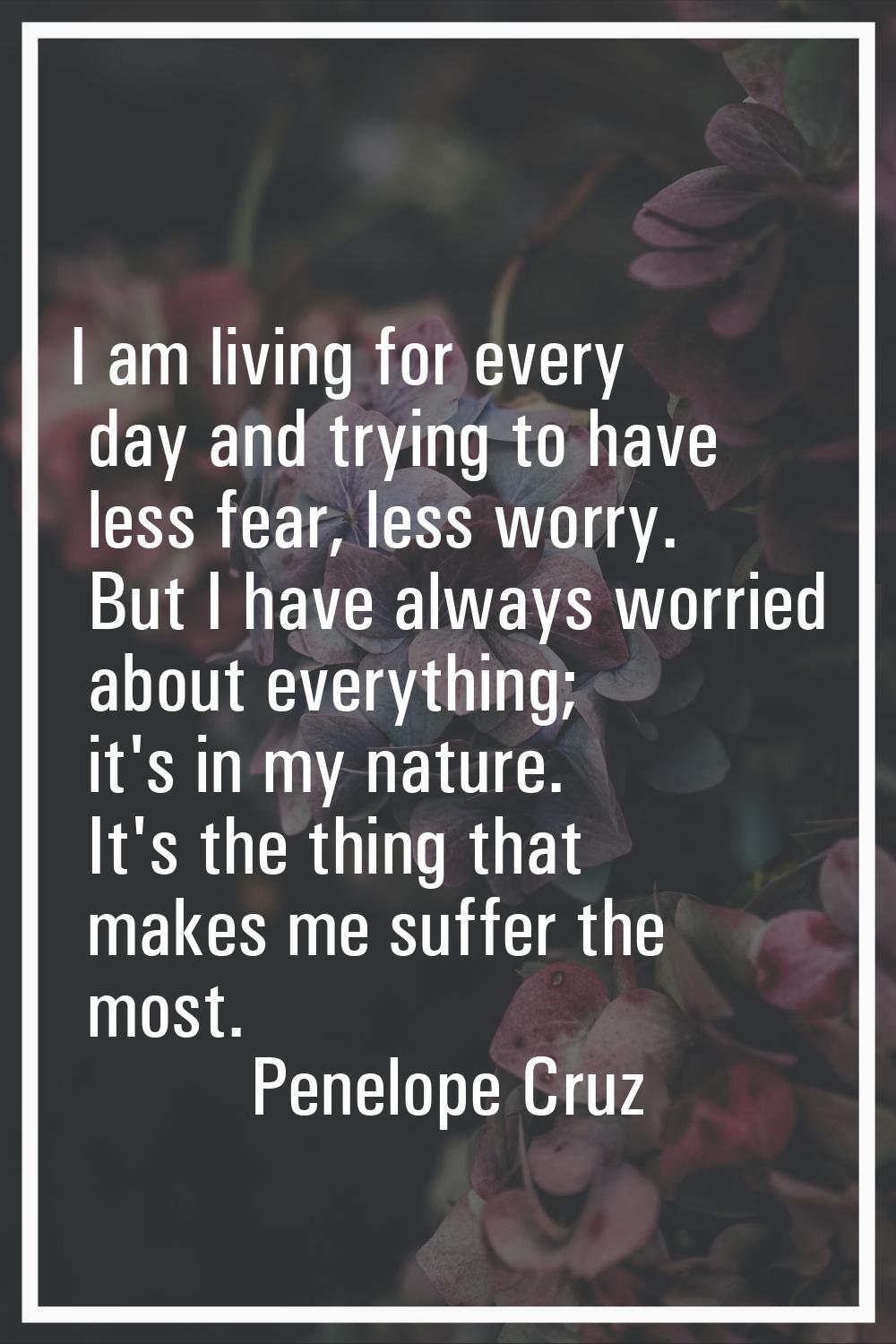 I am living for every day and trying to have less fear, less worry. But I have always worried about