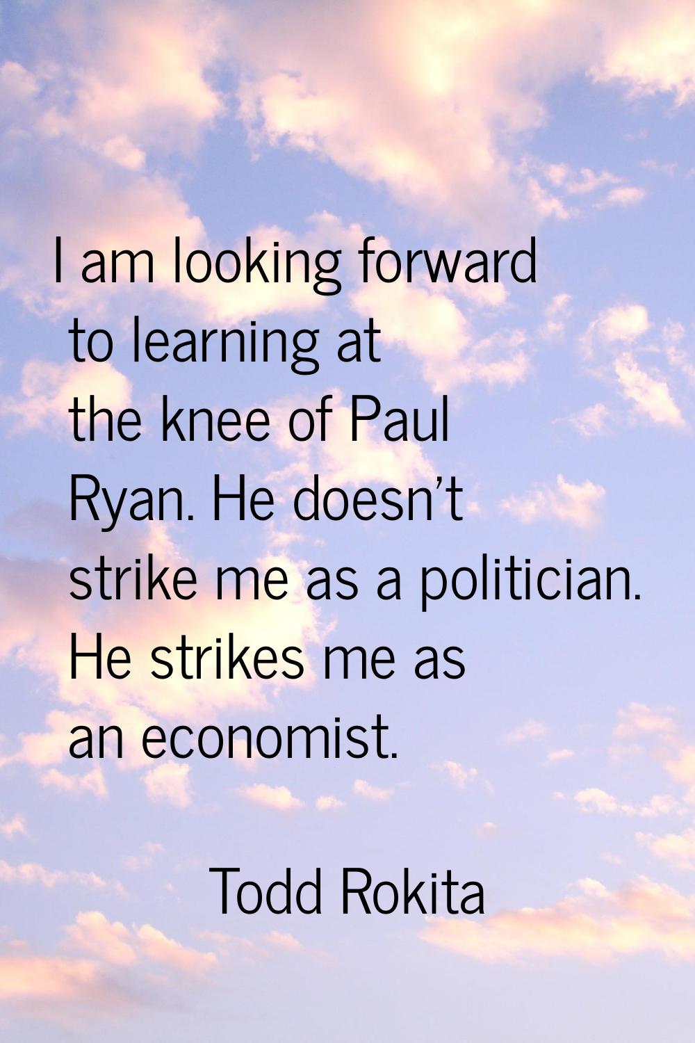 I am looking forward to learning at the knee of Paul Ryan. He doesn't strike me as a politician. He