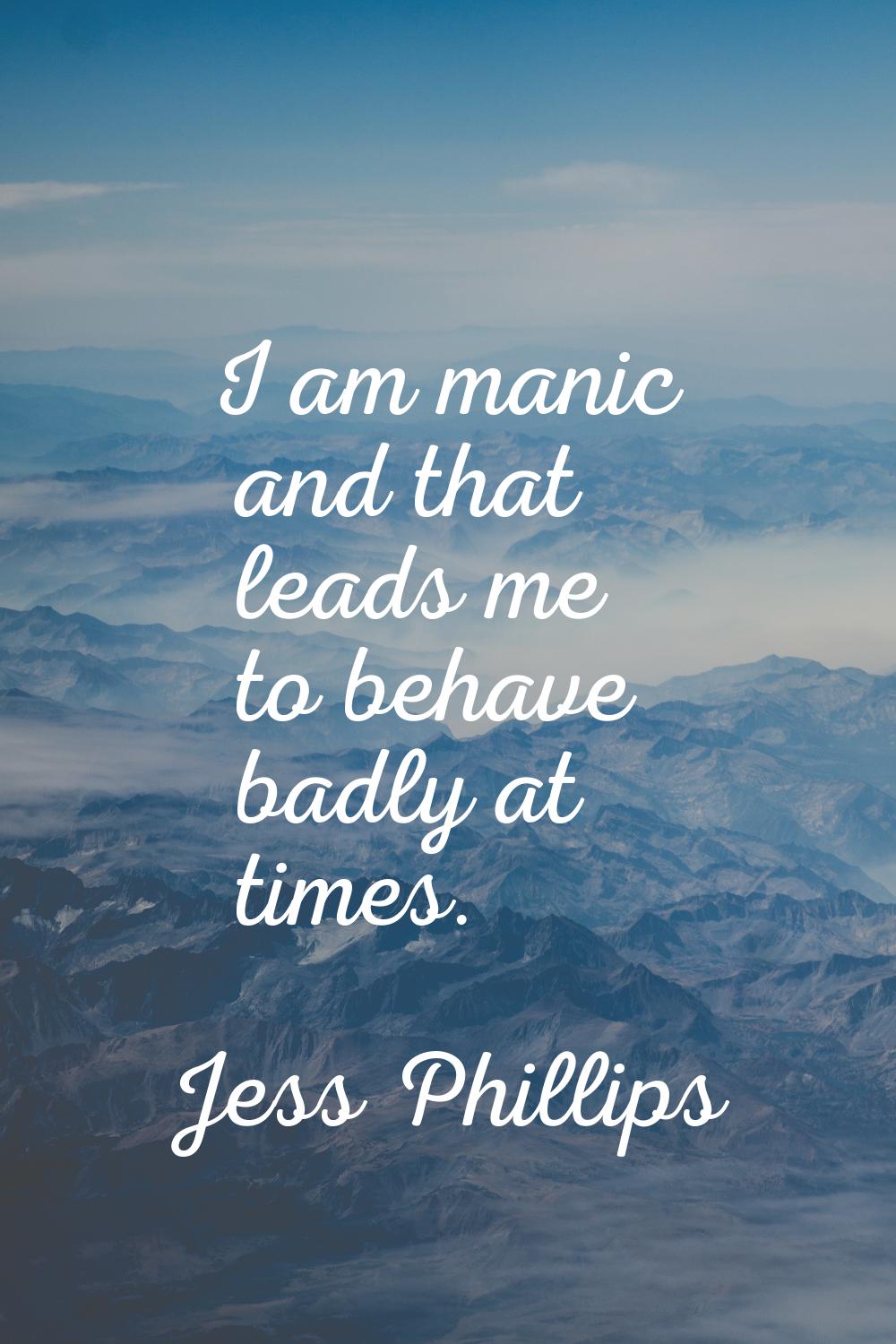 I am manic and that leads me to behave badly at times.