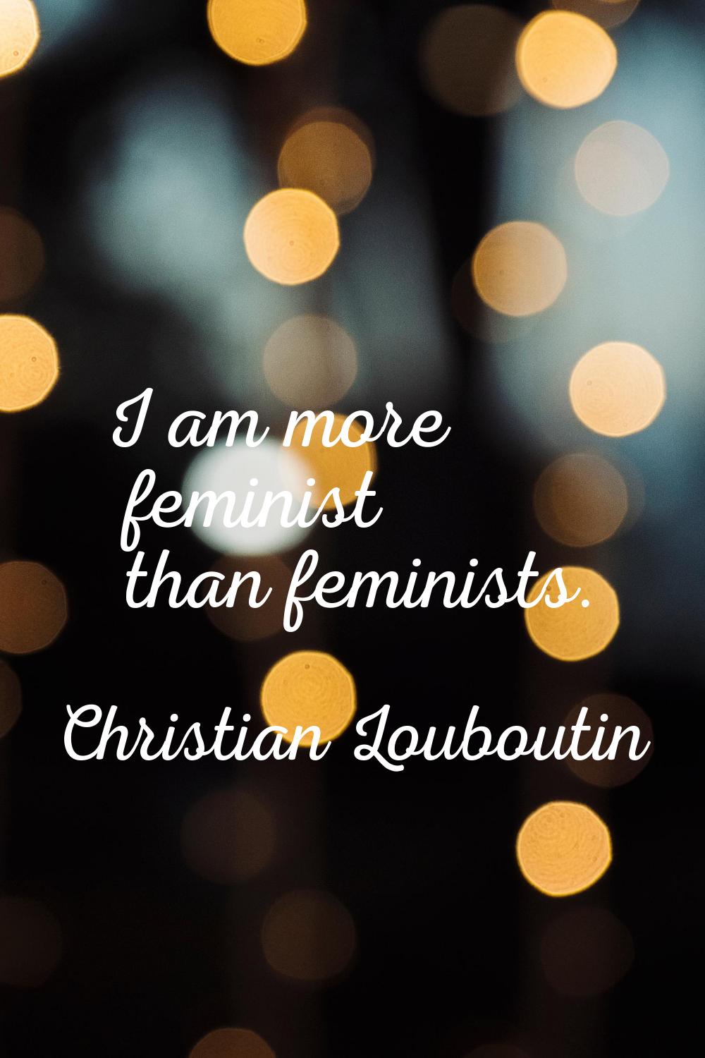I am more feminist than feminists.