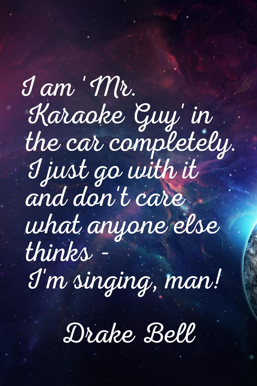 I am 'Mr. Karaoke Guy' in the car completely. I just go with it and don't care what anyone else thi