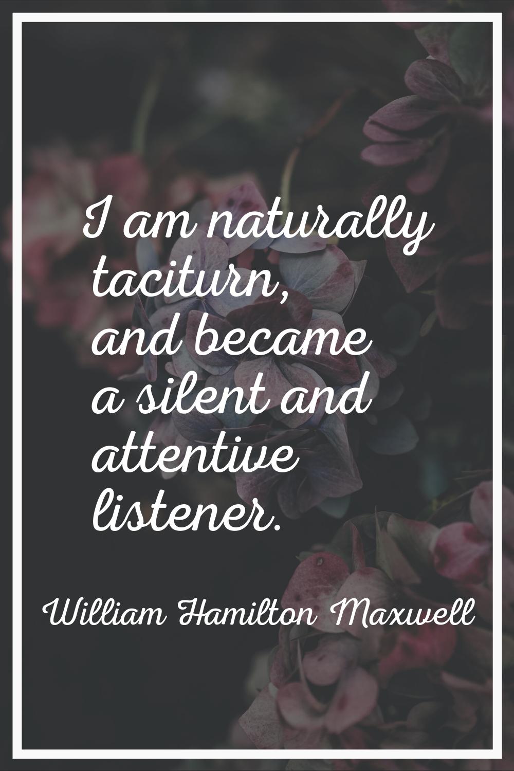 I am naturally taciturn, and became a silent and attentive listener.