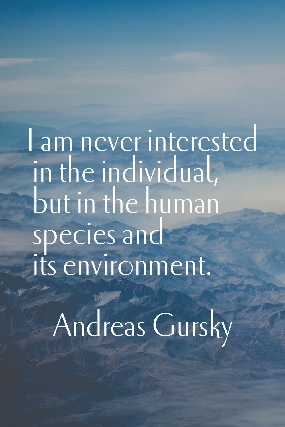 I am never interested in the individual, but in the human species and its environment.