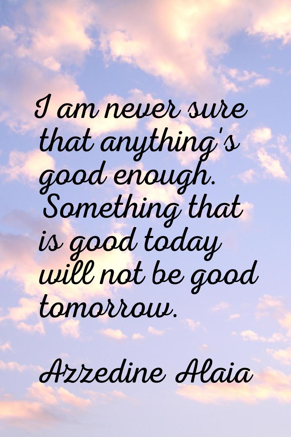I am never sure that anything's good enough. Something that is good today will not be good tomorrow