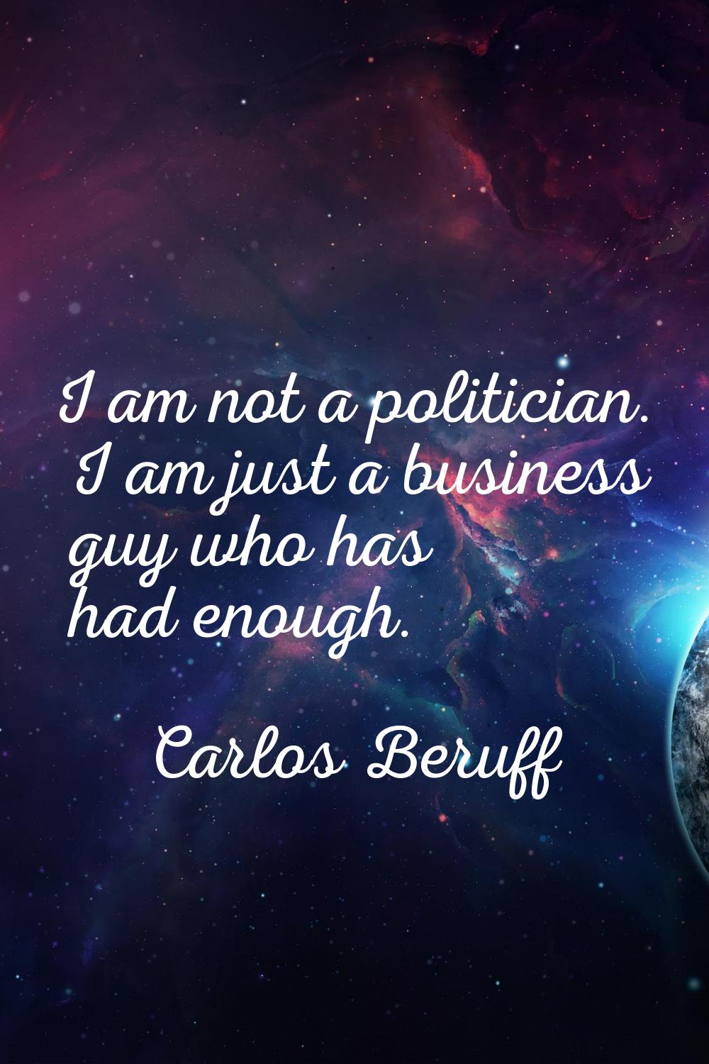 I am not a politician. I am just a business guy who has had enough.