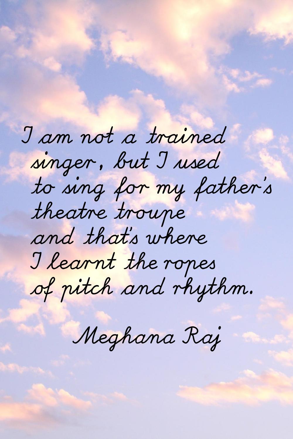 I am not a trained singer, but I used to sing for my father's theatre troupe and that's where I lea