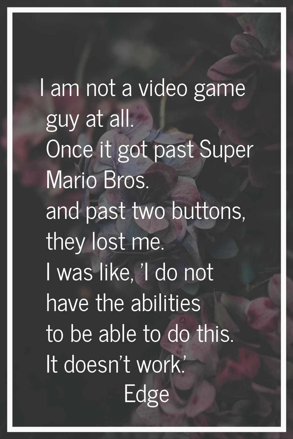 I am not a video game guy at all. Once it got past Super Mario Bros. and past two buttons, they los