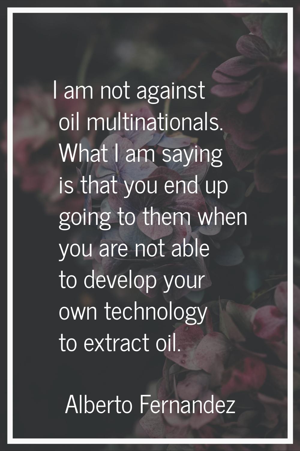 I am not against oil multinationals. What I am saying is that you end up going to them when you are