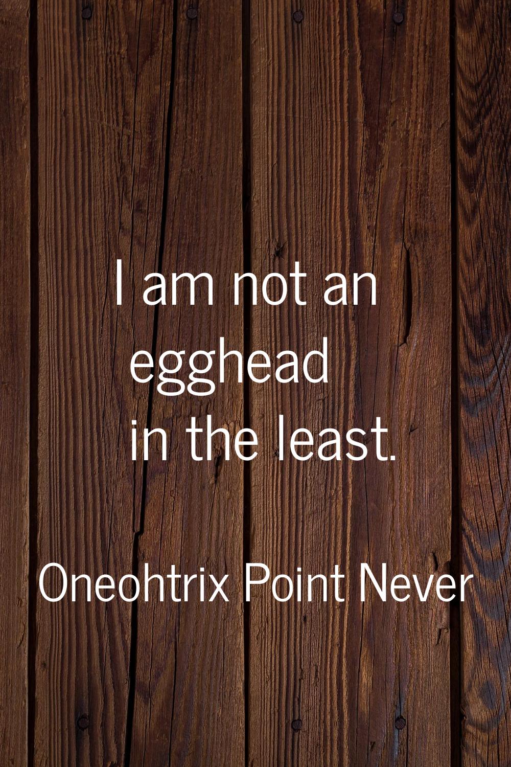 I am not an egghead in the least.