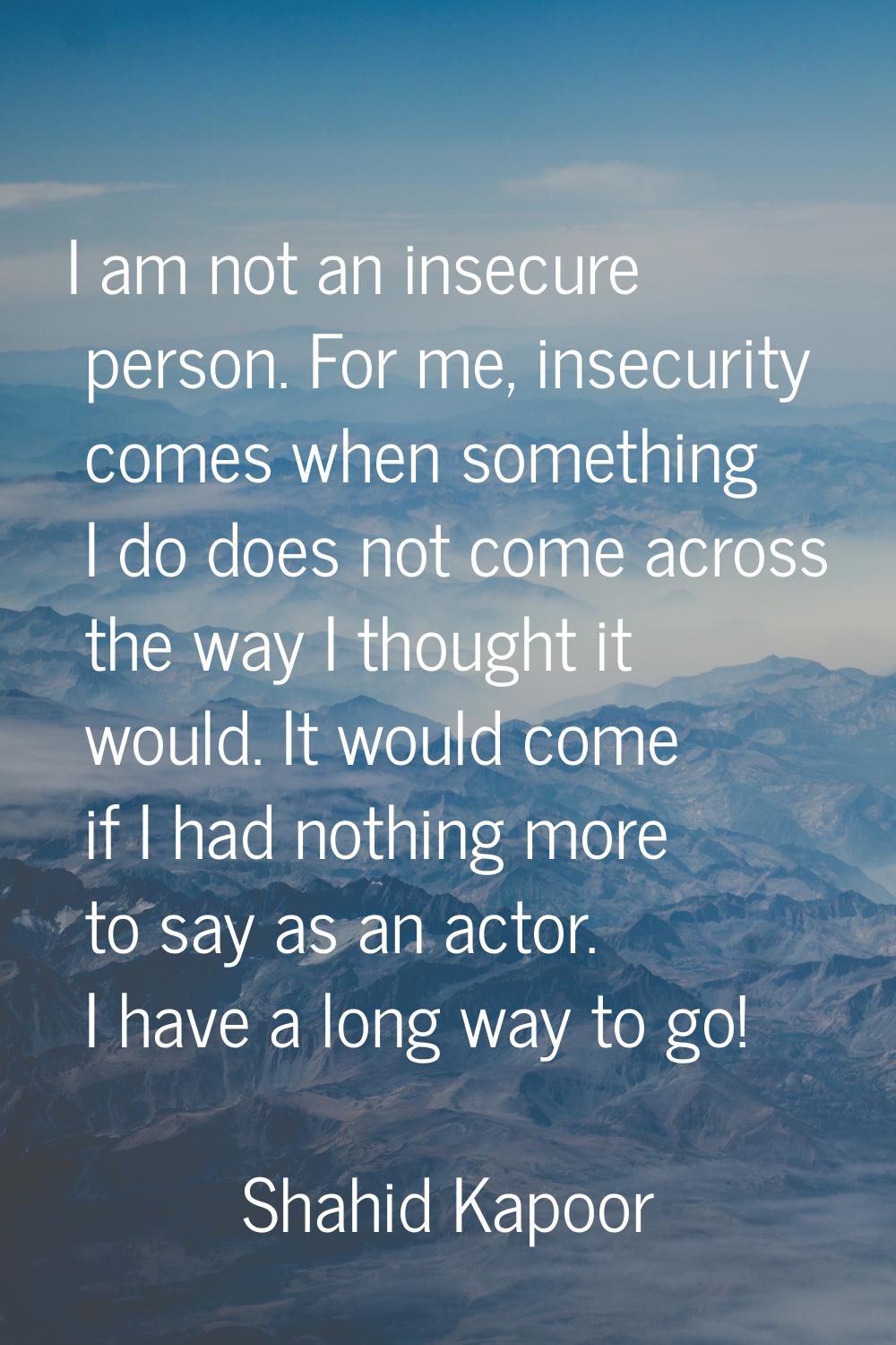 I am not an insecure person. For me, insecurity comes when something I do does not come across the 