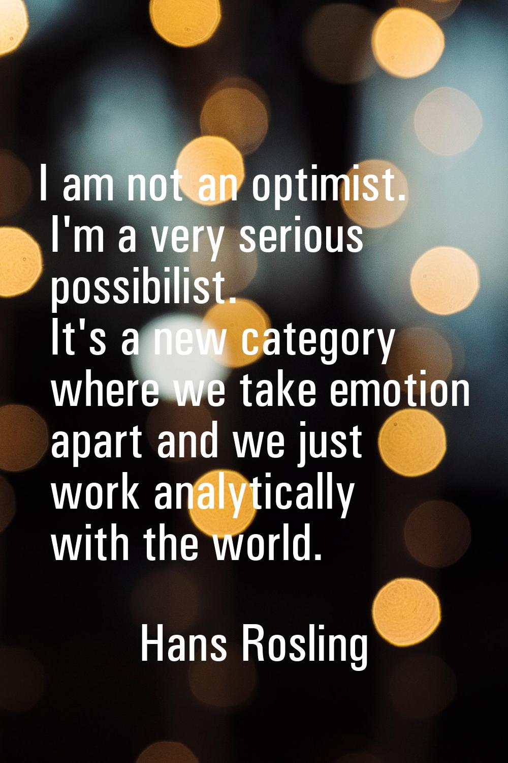I am not an optimist. I'm a very serious possibilist. It's a new category where we take emotion apa