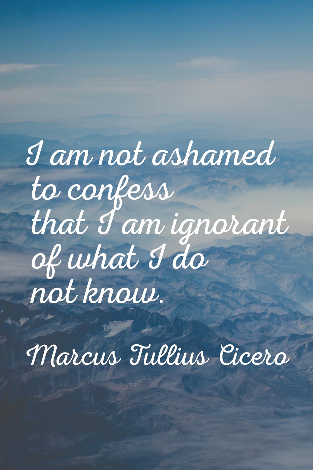 I am not ashamed to confess that I am ignorant of what I do not know.