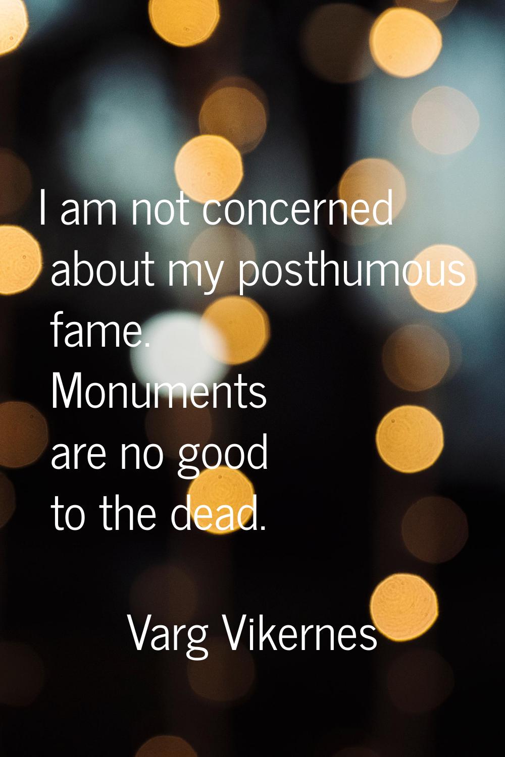 I am not concerned about my posthumous fame. Monuments are no good to the dead.