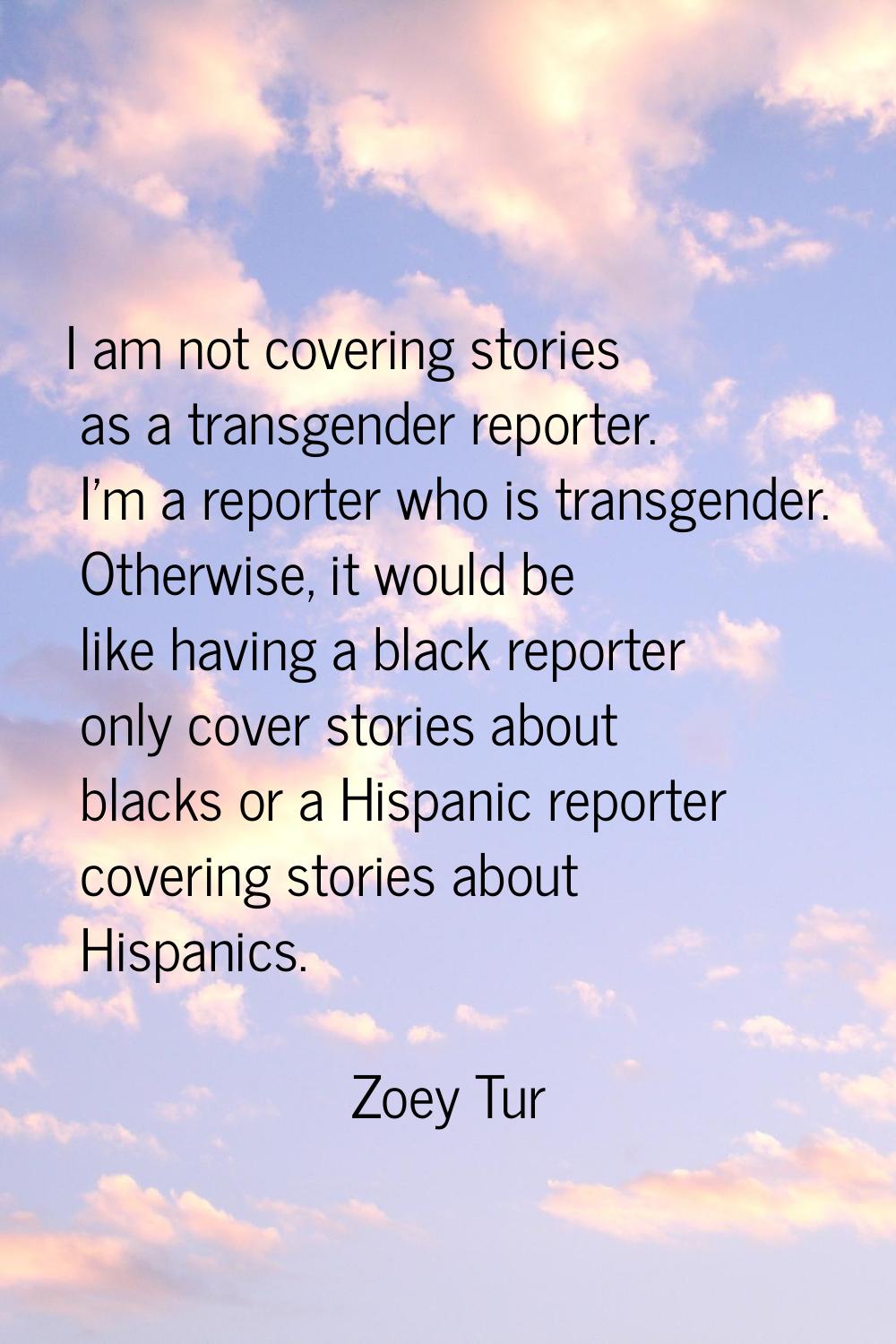 I am not covering stories as a transgender reporter. I'm a reporter who is transgender. Otherwise, 