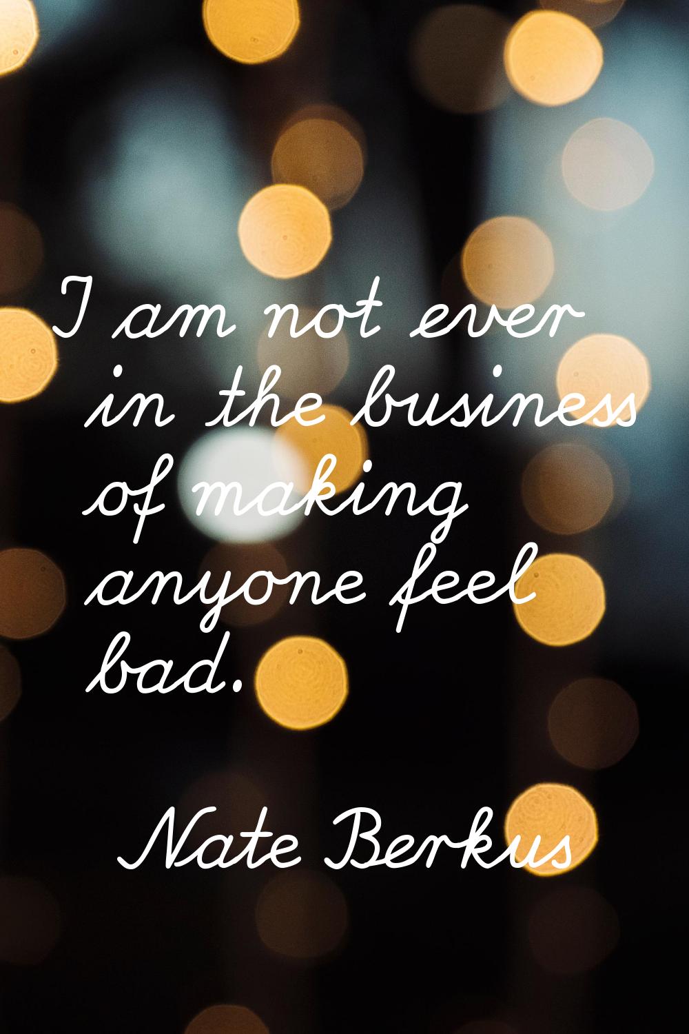 I am not ever in the business of making anyone feel bad.
