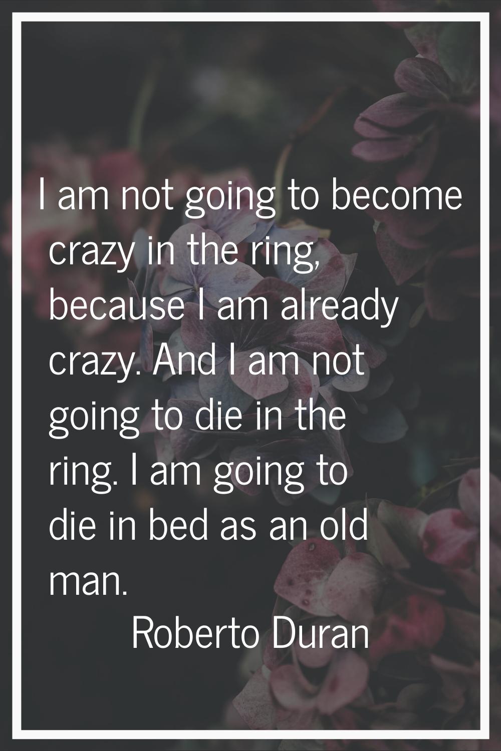 I am not going to become crazy in the ring, because I am already crazy. And I am not going to die i